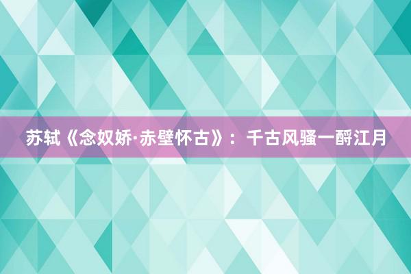 苏轼《念奴娇·赤壁怀古》：千古风骚一酹江月